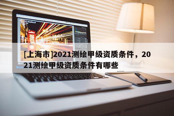 [上海市]2021测绘甲级资质条件，2021测绘甲级资质条件有哪些