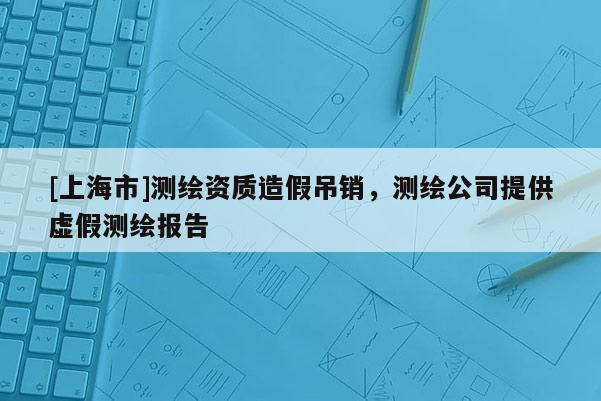 [上海市]测绘资质造假吊销，测绘公司提供虚假测绘报告