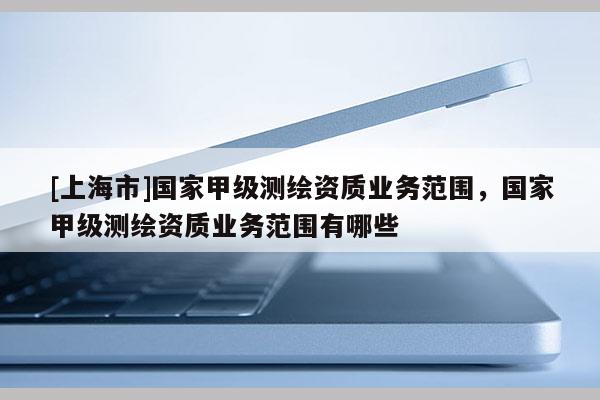 [上海市]国家甲级测绘资质业务范围，国家甲级测绘资质业务范围有哪些