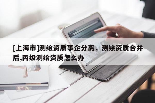[上海市]测绘资质事企分离，测绘资质合并后,丙级测绘资质怎么办