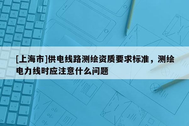 [上海市]供电线路测绘资质要求标准，测绘电力线时应注意什么问题