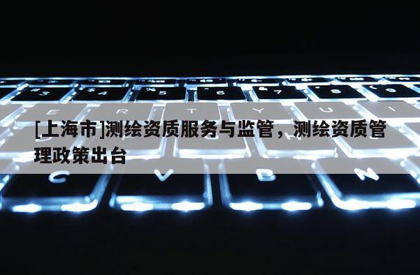 [上海市]测绘资质服务与监管，测绘资质管理政策出台