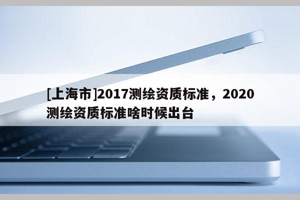 [上海市]2017测绘资质标准，2020测绘资质标准啥时候出台