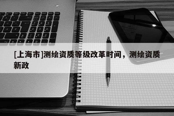 [上海市]测绘资质等级改革时间，测绘资质新政