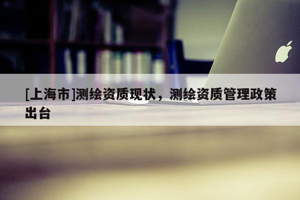 [上海市]测绘资质现状，测绘资质管理政策出台