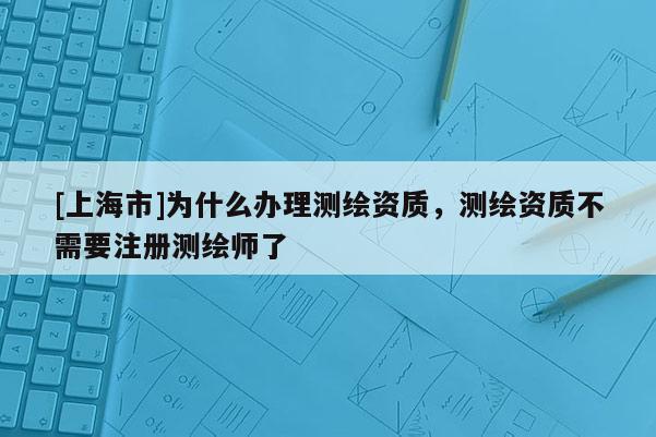 [上海市]为什么办理测绘资质，测绘资质不需要注册测绘师了