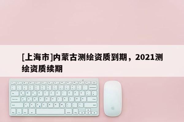 [上海市]内蒙古测绘资质到期，2021测绘资质续期