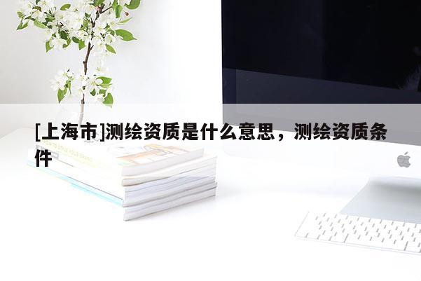 [上海市]测绘资质是什么意思，测绘资质条件