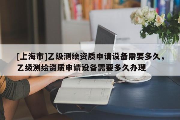 [上海市]乙级测绘资质申请设备需要多久，乙级测绘资质申请设备需要多久办理