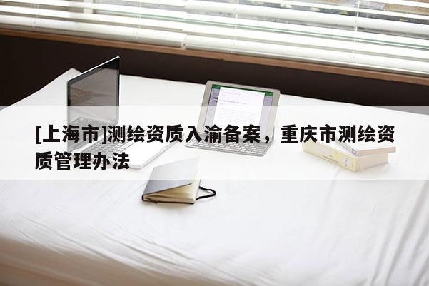 [上海市]测绘资质入渝备案，重庆市测绘资质管理办法