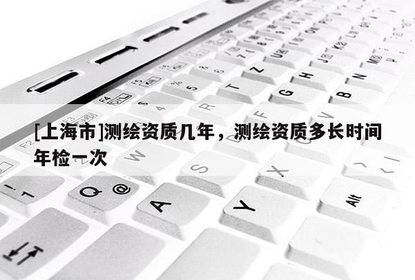 [上海市]测绘资质几年，测绘资质多长时间年检一次
