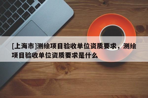 [上海市]测绘项目验收单位资质要求，测绘项目验收单位资质要求是什么