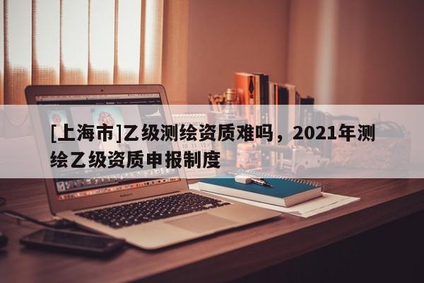[上海市]乙级测绘资质难吗，2021年测绘乙级资质申报制度
