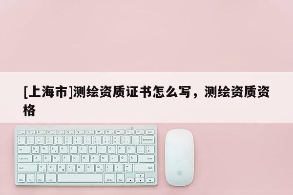 [上海市]测绘资质证书怎么写，测绘资质资格