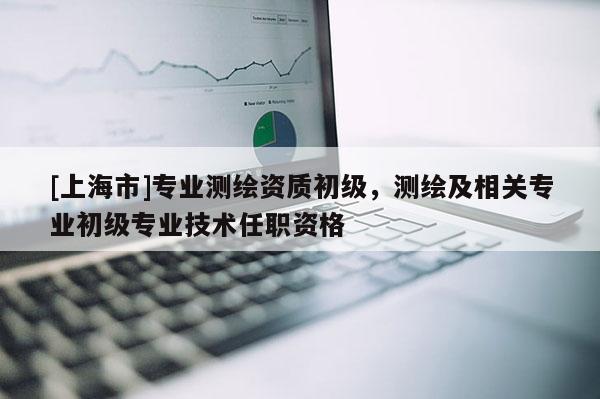 [上海市]专业测绘资质初级，测绘及相关专业初级专业技术任职资格