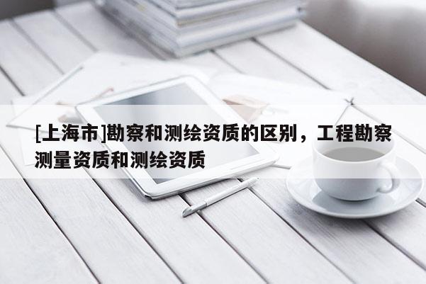 [上海市]勘察和测绘资质的区别，工程勘察测量资质和测绘资质