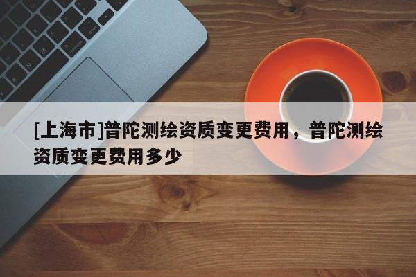 [上海市]普陀测绘资质变更费用，普陀测绘资质变更费用多少