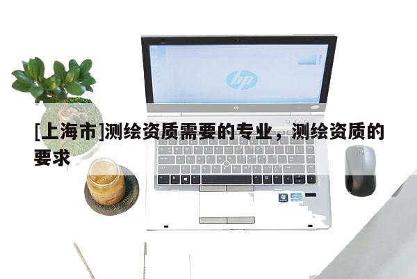 [上海市]测绘资质需要的专业，测绘资质的要求