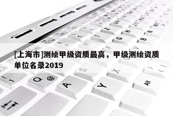 [上海市]测绘甲级资质最高，甲级测绘资质单位名录2019