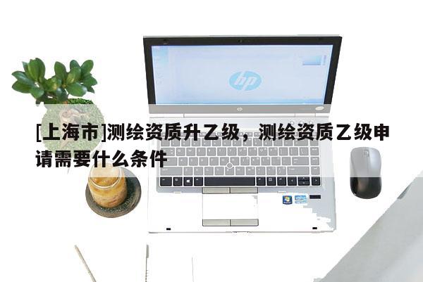 [上海市]测绘资质升乙级，测绘资质乙级申请需要什么条件
