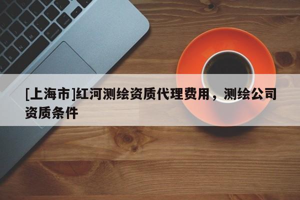 [上海市]红河测绘资质代理费用，测绘公司资质条件