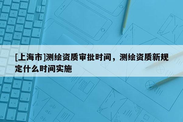[上海市]测绘资质审批时间，测绘资质新规定什么时间实施