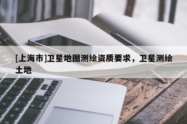 [上海市]卫星地图测绘资质要求，卫星测绘土地