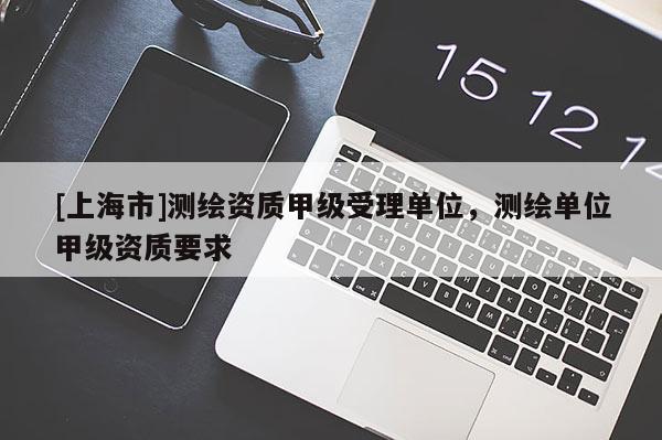 [上海市]测绘资质甲级受理单位，测绘单位甲级资质要求