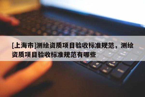 [上海市]测绘资质项目验收标准规范，测绘资质项目验收标准规范有哪些