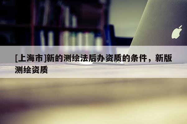 [上海市]新的测绘法后办资质的条件，新版测绘资质