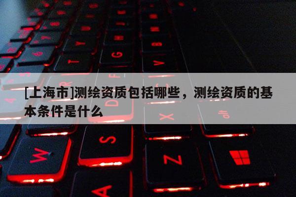 [上海市]测绘资质包括哪些，测绘资质的基本条件是什么