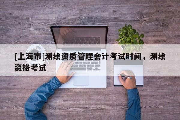 [上海市]测绘资质管理会计考试时间，测绘资格考试