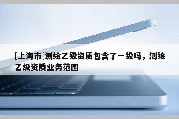 [上海市]测绘乙级资质包含了一级吗，测绘乙级资质业务范围