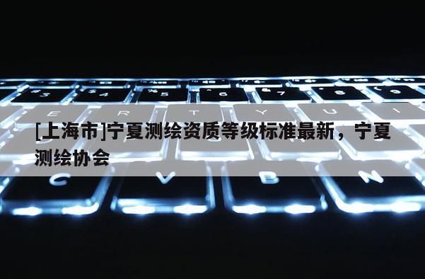 [上海市]宁夏测绘资质等级标准最新，宁夏测绘协会