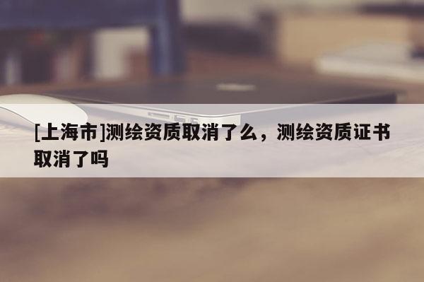 [上海市]测绘资质取消了么，测绘资质证书取消了吗