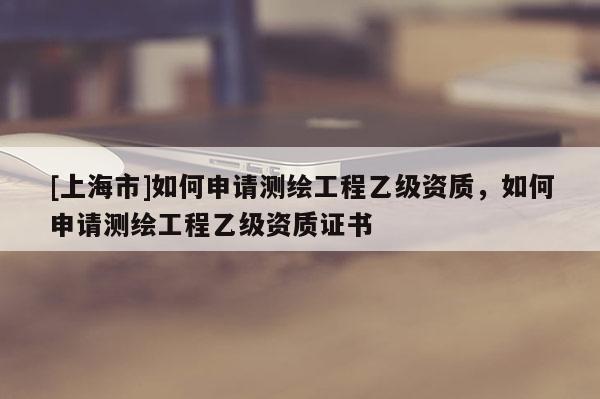 [上海市]如何申请测绘工程乙级资质，如何申请测绘工程乙级资质证书