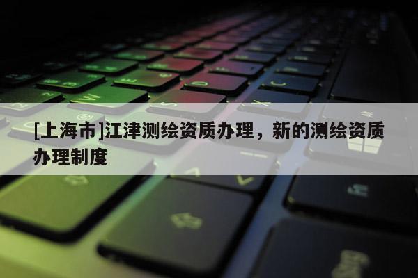 [上海市]江津测绘资质办理，新的测绘资质办理制度