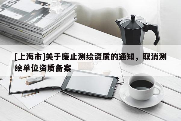 [上海市]关于废止测绘资质的通知，取消测绘单位资质备案