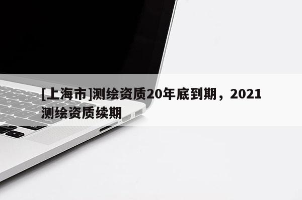[上海市]测绘资质20年底到期，2021测绘资质续期
