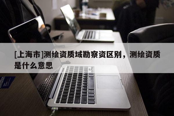 [上海市]测绘资质域勘察资区别，测绘资质是什么意思