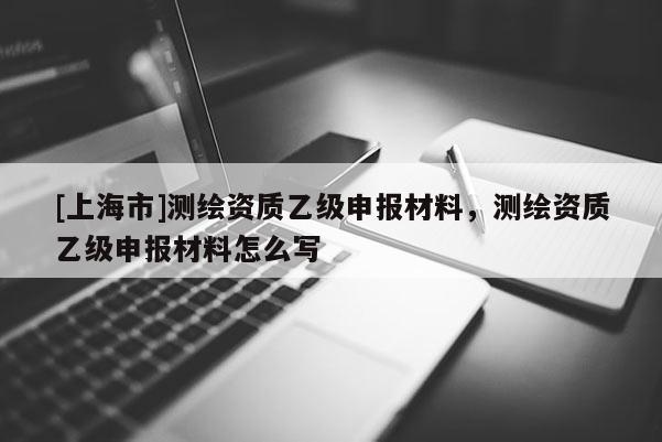 [上海市]测绘资质乙级申报材料，测绘资质乙级申报材料怎么写