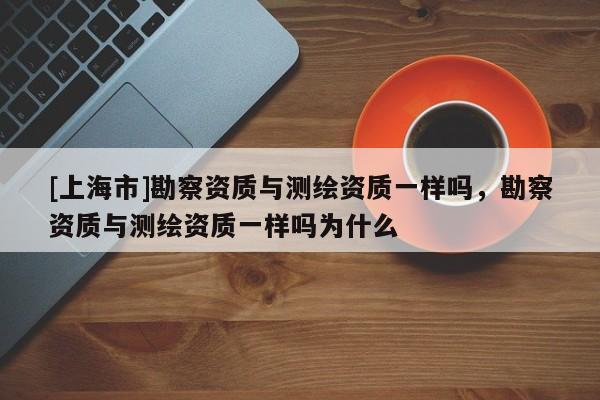 [上海市]勘察资质与测绘资质一样吗，勘察资质与测绘资质一样吗为什么