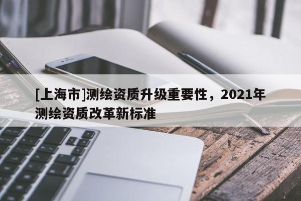 [上海市]测绘资质升级重要性，2021年测绘资质改革新标准