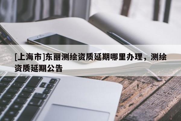 [上海市]东丽测绘资质延期哪里办理，测绘资质延期公告