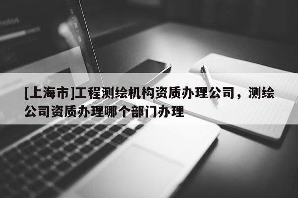 [上海市]工程测绘机构资质办理公司，测绘公司资质办理哪个部门办理