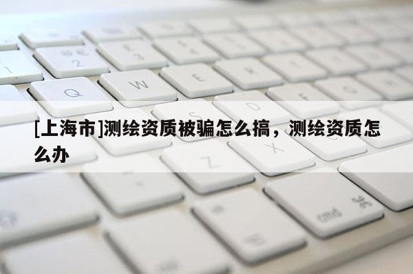 [上海市]测绘资质被骗怎么搞，测绘资质怎么办