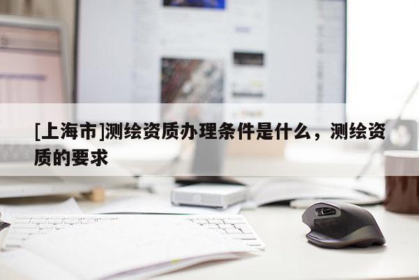 [上海市]测绘资质办理条件是什么，测绘资质的要求