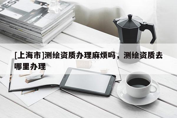 [上海市]测绘资质办理麻烦吗，测绘资质去哪里办理