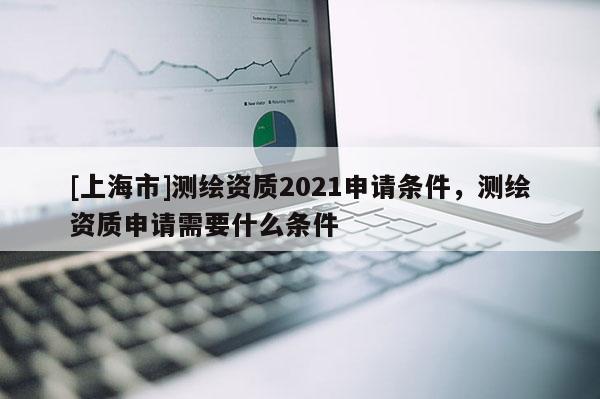 [上海市]测绘资质2021申请条件，测绘资质申请需要什么条件