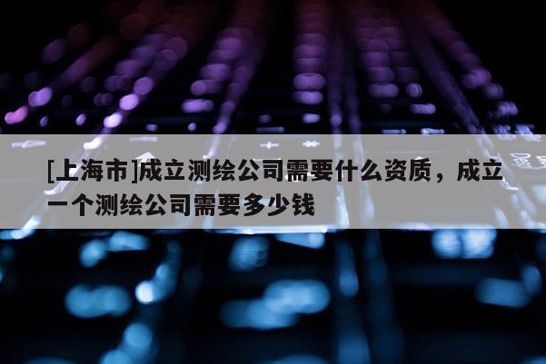 [上海市]成立测绘公司需要什么资质，成立一个测绘公司需要多少钱